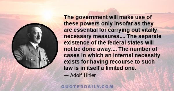The government will make use of these powers only insofar as they are essential for carrying out vitally necessary measures.... The separate existence of the federal states will not be done away.... The number of cases