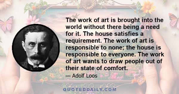 The work of art is brought into the world without there being a need for it. The house satisfies a requirement. The work of art is responsible to none; the house is responsible to everyone. The work of art wants to draw