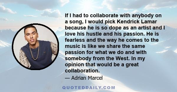 If I had to collaborate with anybody on a song, I would pick Kendrick Lamar because he is so dope as an artist and I love his hustle and his passion. He is fearless and the way he comes to the music is like we share the