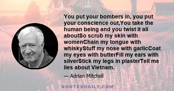 You put your bombers in, you put your conscience out,You take the human being and you twist it all aboutSo scrub my skin with womenChain my tongue with whiskyStuff my nose with garlicCoat my eyes with butterFill my ears