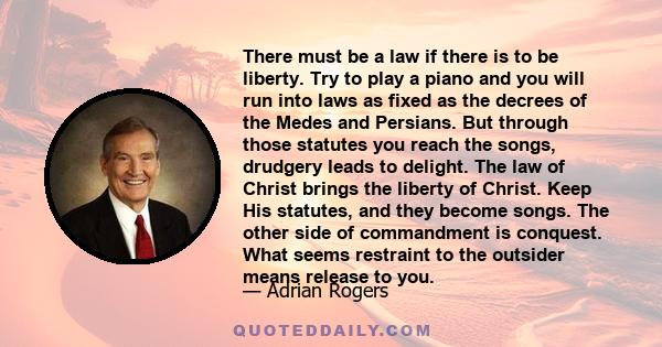 There must be a law if there is to be liberty. Try to play a piano and you will run into laws as fixed as the decrees of the Medes and Persians. But through those statutes you reach the songs, drudgery leads to delight.