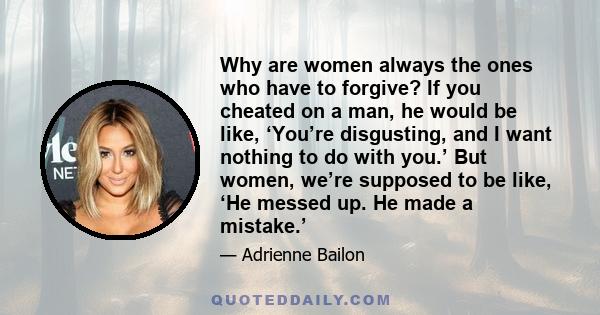 Why are women always the ones who have to forgive? If you cheated on a man, he would be like, ‘You’re disgusting, and I want nothing to do with you.’ But women, we’re supposed to be like, ‘He messed up. He made a