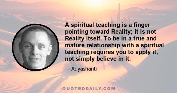 A spiritual teaching is a finger pointing toward Reality; it is not Reality itself. To be in a true and mature relationship with a spiritual teaching requires you to apply it, not simply believe in it.