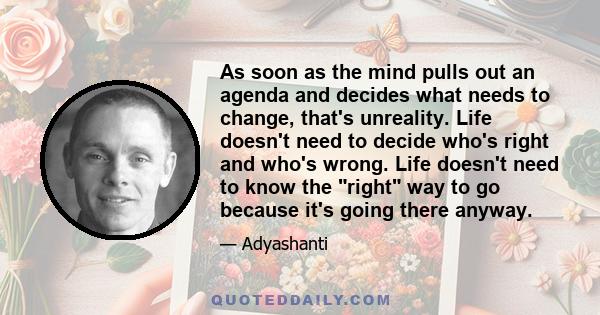 As soon as the mind pulls out an agenda and decides what needs to change, that's unreality. Life doesn't need to decide who's right and who's wrong. Life doesn't need to know the right way to go because it's going there
