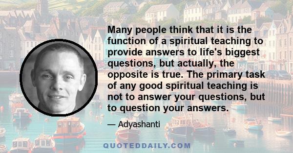 Many people think that it is the function of a spiritual teaching to provide answers to life's biggest questions, but actually, the opposite is true. The primary task of any good spiritual teaching is not to answer your