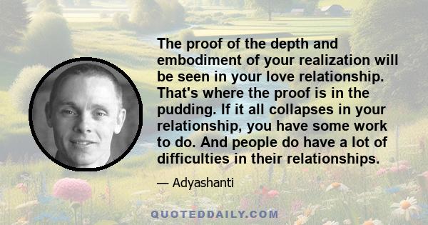 The proof of the depth and embodiment of your realization will be seen in your love relationship. That's where the proof is in the pudding. If it all collapses in your relationship, you have some work to do. And people