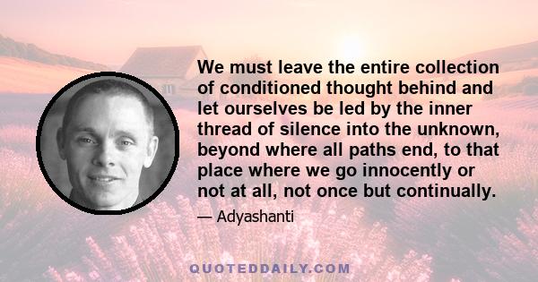 We must leave the entire collection of conditioned thought behind and let ourselves be led by the inner thread of silence into the unknown, beyond where all paths end, to that place where we go innocently or not at all,