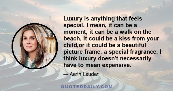 Luxury is anything that feels special. I mean, it can be a moment, it can be a walk on the beach, it could be a kiss from your child,or it could be a beautiful picture frame, a special fragrance. I think luxury doesn't