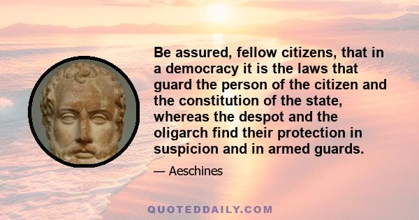 Be assured, fellow citizens, that in a democracy it is the laws that guard the person of the citizen and the constitution of the state, whereas the despot and the oligarch find their protection in suspicion and in armed
