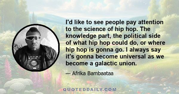I'd like to see people pay attention to the science of hip hop. The knowledge part, the political side of what hip hop could do, or where hip hop is gonna go. I always say it's gonna become universal as we become a