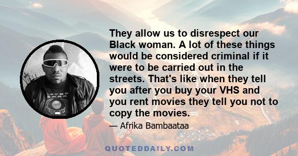 They allow us to disrespect our Black woman. A lot of these things would be considered criminal if it were to be carried out in the streets. That's like when they tell you after you buy your VHS and you rent movies they