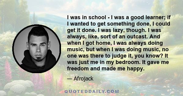 I was in school - I was a good learner; if I wanted to get something done, I could get it done. I was lazy, though. I was always, like, sort of an outcast. And when I got home, I was always doing music, but when I was
