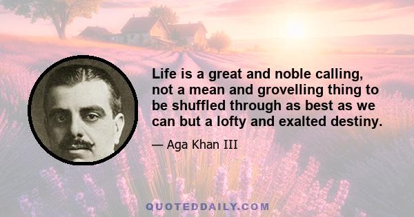 Life is a great and noble calling, not a mean and grovelling thing to be shuffled through as best as we can but a lofty and exalted destiny.