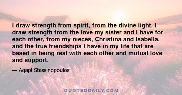I draw strength from spirit, from the divine light. I draw strength from the love my sister and I have for each other, from my nieces, Christina and Isabella, and the true friendships I have in my life that are based in