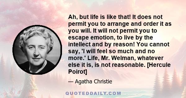 Ah, but life is like that! It does not permit you to arrange and order it as you will. It will not permit you to escape emotion, to live by the intellect and by reason! You cannot say, 'I will feel so much and no more.'