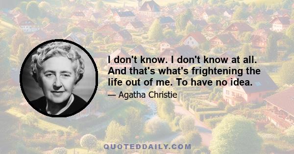 I don't know. I don't know at all. And that's what's frightening the life out of me. To have no idea.