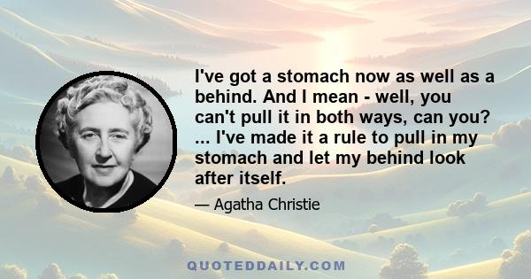 I've got a stomach now as well as a behind. And I mean - well, you can't pull it in both ways, can you? ... I've made it a rule to pull in my stomach and let my behind look after itself.