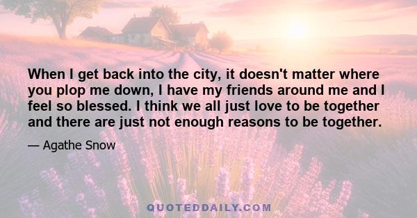 When I get back into the city, it doesn't matter where you plop me down, I have my friends around me and I feel so blessed. I think we all just love to be together and there are just not enough reasons to be together.
