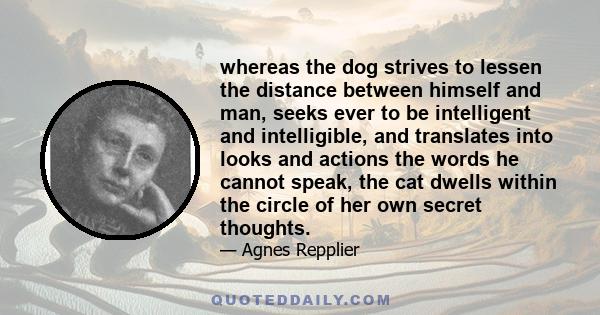 whereas the dog strives to lessen the distance between himself and man, seeks ever to be intelligent and intelligible, and translates into looks and actions the words he cannot speak, the cat dwells within the circle of