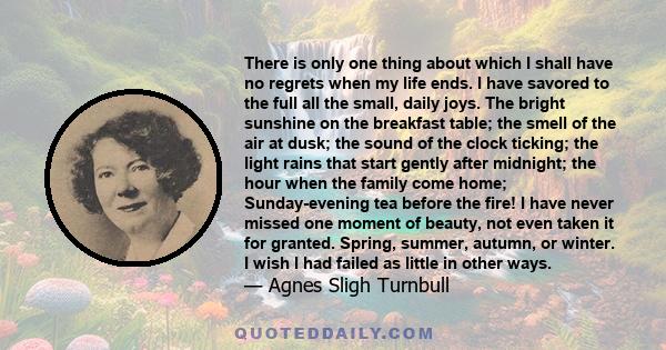 There is only one thing about which I shall have no regrets when my life ends. I have savored to the full all the small, daily joys. The bright sunshine on the breakfast table; the smell of the air at dusk; the sound of