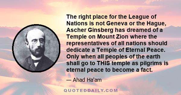 The right place for the League of Nations is not Geneva or the Hague, Ascher Ginsberg has dreamed of a Temple on Mount Zion where the representatives of all nations should dedicate a Temple of Eternal Peace. Only when