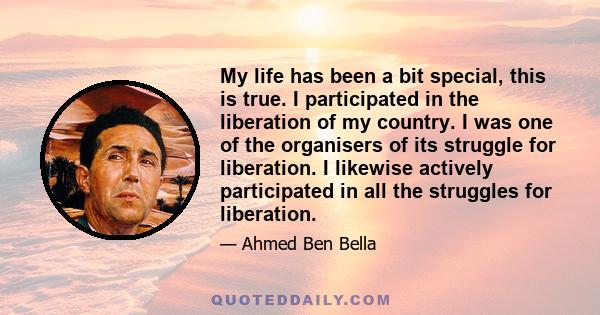 My life has been a bit special, this is true. I participated in the liberation of my country. I was one of the organisers of its struggle for liberation. I likewise actively participated in all the struggles for