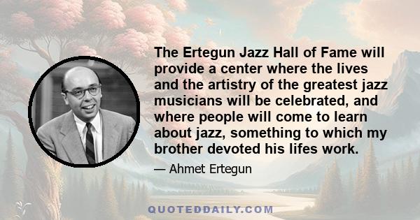 The Ertegun Jazz Hall of Fame will provide a center where the lives and the artistry of the greatest jazz musicians will be celebrated, and where people will come to learn about jazz, something to which my brother