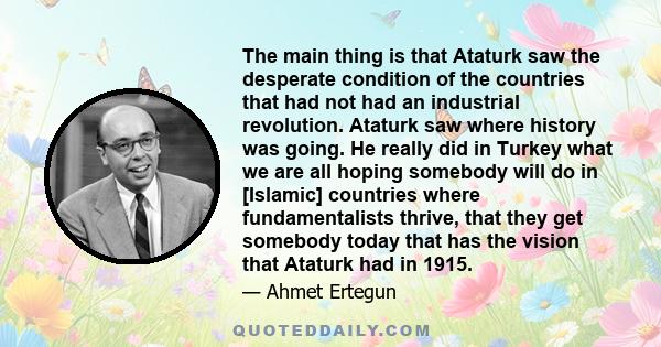 The main thing is that Ataturk saw the desperate condition of the countries that had not had an industrial revolution. Ataturk saw where history was going. He really did in Turkey what we are all hoping somebody will do