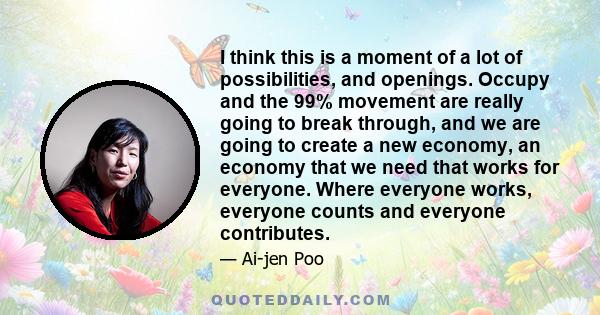I think this is a moment of a lot of possibilities, and openings. Occupy and the 99% movement are really going to break through, and we are going to create a new economy, an economy that we need that works for everyone.