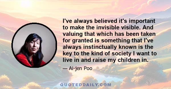 I've always believed it's important to make the invisible visible. And valuing that which has been taken for granted is something that I've always instinctually known is the key to the kind of society I want to live in