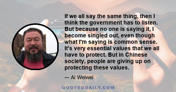 If we all say the same thing, then I think the government has to listen. But because no one is saying it, I become singled out, even though what I'm saying is common sense. It's very essential values that we all have to