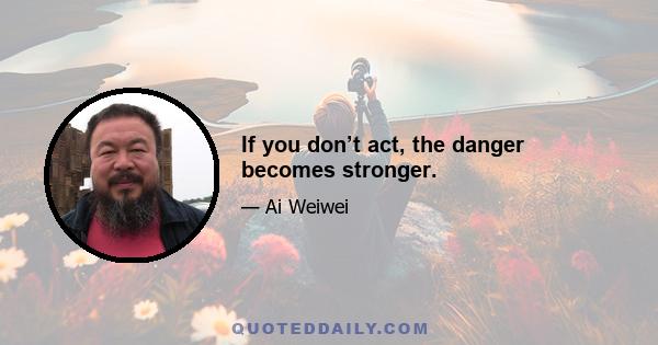 If you don’t act, the danger becomes stronger.