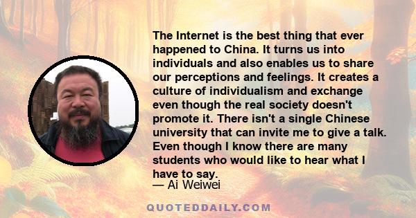 The Internet is the best thing that ever happened to China. It turns us into individuals and also enables us to share our perceptions and feelings. It creates a culture of individualism and exchange even though the real