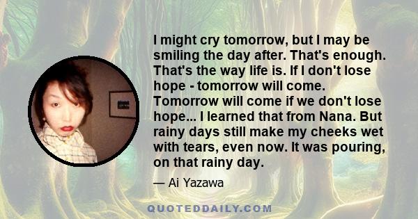 I might cry tomorrow, but I may be smiling the day after. That's enough. That's the way life is. If I don't lose hope - tomorrow will come. Tomorrow will come if we don't lose hope... I learned that from Nana. But rainy