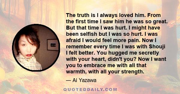 The truth is I always loved him. From the first time I saw him he was so great. But that time I was hurt. I might have been selfish but I was so hurt. I was afraid I would feel more pain. Now I remember every time I was