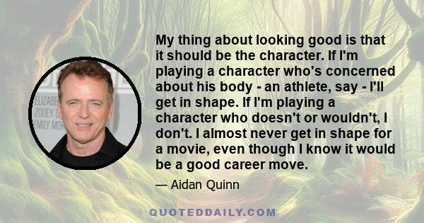 My thing about looking good is that it should be the character. If I'm playing a character who's concerned about his body - an athlete, say - I'll get in shape. If I'm playing a character who doesn't or wouldn't, I