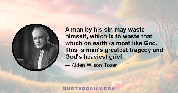 A man by his sin may waste himself, which is to waste that which on earth is most like God. This is man's greatest tragedy and God's heaviest grief.