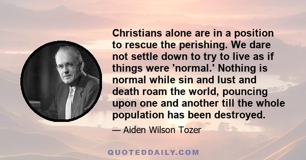 Christians alone are in a position to rescue the perishing. We dare not settle down to try to live as if things were 'normal.' Nothing is normal while sin and lust and death roam the world, pouncing upon one and another