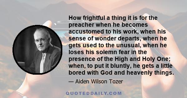 How frightful a thing it is for the preacher when he becomes accustomed to his work, when his sense of wonder departs, when he gets used to the unusual, when he loses his solemn fear in the presence of the High and Holy
