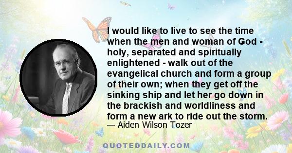 I would like to live to see the time when the men and woman of God - holy, separated and spiritually enlightened - walk out of the evangelical church and form a group of their own; when they get off the sinking ship and