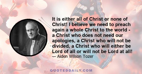 It is either all of Christ or none of Christ! I believe we need to preach again a whole Christ to the world - a Christ who does not need our apologies, a Christ who will not be divided, a Christ who will either be Lord