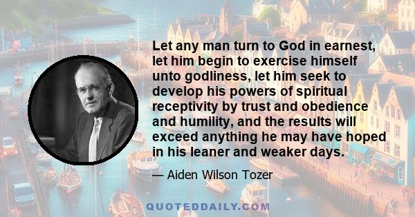 Let any man turn to God in earnest, let him begin to exercise himself unto godliness, let him seek to develop his powers of spiritual receptivity by trust and obedience and humility, and the results will exceed anything