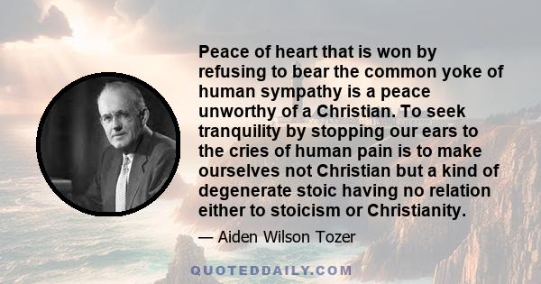 Peace of heart that is won by refusing to bear the common yoke of human sympathy is a peace unworthy of a Christian. To seek tranquility by stopping our ears to the cries of human pain is to make ourselves not Christian