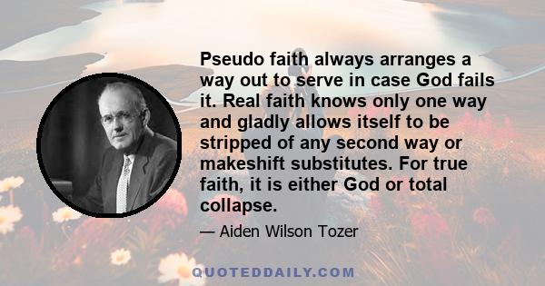 Pseudo faith always arranges a way out to serve in case God fails it. Real faith knows only one way and gladly allows itself to be stripped of any second way or makeshift substitutes. For true faith, it is either God or