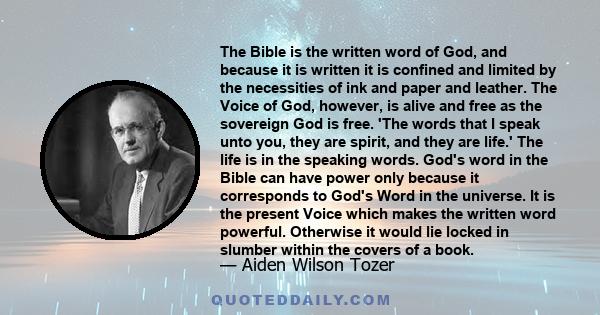 The Bible is the written word of God, and because it is written it is confined and limited by the necessities of ink and paper and leather. The Voice of God, however, is alive and free as the sovereign God is free. 'The