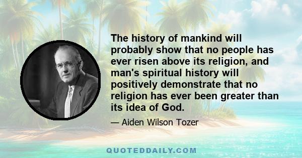 The history of mankind will probably show that no people has ever risen above its religion, and man's spiritual history will positively demonstrate that no religion has ever been greater than its idea of God.