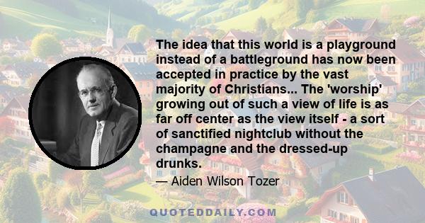 The idea that this world is a playground instead of a battleground has now been accepted in practice by the vast majority of Christians... The 'worship' growing out of such a view of life is as far off center as the