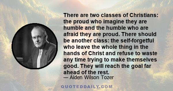 There are two classes of Christians: the proud who imagine they are humble and the humble who are afraid they are proud. There should be another class: the self-forgetful who leave the whole thing in the hands of Christ