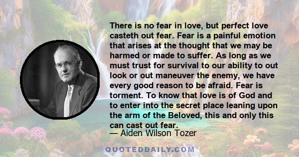 There is no fear in love, but perfect love casteth out fear. Fear is a painful emotion that arises at the thought that we may be harmed or made to suffer. As long as we must trust for survival to our ability to out look