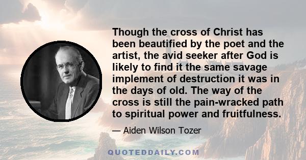 Though the cross of Christ has been beautified by the poet and the artist, the avid seeker after God is likely to find it the same savage implement of destruction it was in the days of old. The way of the cross is still